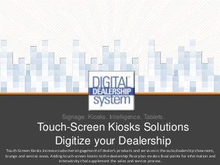 Signage. Kiosks. Intelligence. Tablets.

Touch-Screen Kiosks Solutions
Digitize your Dealership
Touch-Screen Kiosks increase customer engagement of dealer's products and services in the auto dealership showroom,
lounge and service areas. Adding touch-screen kiosks to the dealership floor plan creates focal points for information and
interactivity that supplement the sales and service process.

 