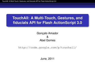 TouchAll: A Multi-Touch, Gestures, and ﬁducials API for Flash ActionScript 3.0
TouchAll: A Multi-Touch, Gestures, and
ﬁducials API for Flash ActionScript 3.0
Gonc¸alo Amador
&
Abel Gomes
http://code.google.com/p/touchall/
June, 2011
 