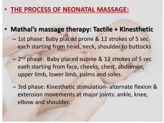 • THE PROCESS OF NEONATAL MASSAGE:
• Mathai’s massage therapy: Tactile + Kinesthetic
– 1st phase: Baby placed prone & 12 strokes of 5 sec
each starting from head, neck, shoulder to buttocks
– 2nd phase: Baby placed supine & 12 strokes of 5 sec
each starting from face, cheeks, chest, abdomen,
upper limb, lower limb, palms and soles.
– 3rd phase: Kinesthetic stimulation- alternate flexion &
extension movements at major joints: ankle, knee,
elbow and shoulder.
 