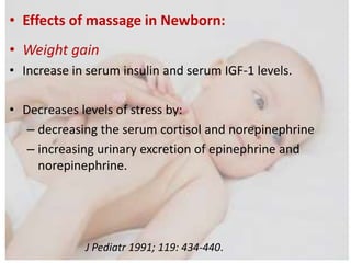 • Effects of massage in Newborn:
• Weight gain
• Increase in serum insulin and serum IGF-1 levels.
• Decreases levels of stress by:
– decreasing the serum cortisol and norepinephrine
– increasing urinary excretion of epinephrine and
norepinephrine.
J Pediatr 1991; 119: 434-440.
 