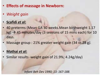 • Effects of massage in Newborn:
• Weight gain
• Scafidi et al:
• 40 preterms (Mean GA 30 weeks.Mean birthweight 1.17
kg)  45 minutes/day (3 sessions of 15 mins each) for 10
days.
• Massage group : 21% greater weight gain (34 vs 28 g).
• Mathai et al:
• Similar results -weight gain of 21.9%; 4.24g/day)
Infant Beh Dev 1990; 13: 167-188.
 