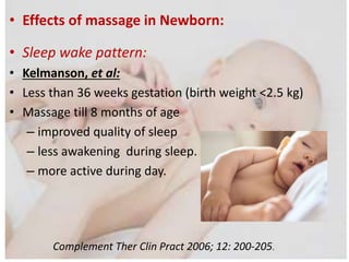 • Effects of massage in Newborn:
• Sleep wake pattern:
• Kelmanson, et al:
• Less than 36 weeks gestation (birth weight <2.5 kg)
• Massage till 8 months of age
– improved quality of sleep
– less awakening during sleep.
– more active during day.
Complement Ther Clin Pract 2006; 12: 200-205.
 