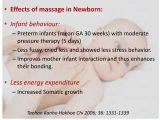 • Effects of massage in Newborn:
• Infant behaviour:
– Preterm infants (mean GA 30 weeks) with moderate
pressure therapy (5 days)
– Less fussy, cried less and showed less stress behavior.
– Improves mother infant interaction and thus enhances
their bonding.
• Less energy expenditure
– Increased Somatic growth
Taehan Kanho Hakhoe Chi 2006; 36: 1331-1339
 
