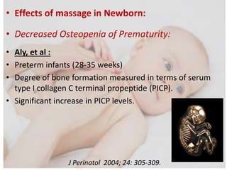 • Effects of massage in Newborn:
• Decreased Osteopenia of Prematurity:
• Aly, et al :
• Preterm infants (28-35 weeks)
• Degree of bone formation measured in terms of serum
type I collagen C terminal propeptide (PICP).
• Significant increase in PICP levels.
J Perinatol 2004; 24: 305-309.
 