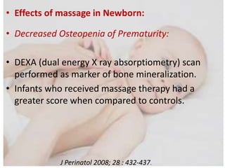 • Effects of massage in Newborn:
• Decreased Osteopenia of Prematurity:
• DEXA (dual energy X ray absorptiometry) scan
performed as marker of bone mineralization.
• Infants who received massage therapy had a
greater score when compared to controls.
J Perinatol 2008; 28 : 432-437.
 