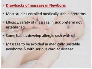 • Drawbacks of massage in Newborn:
• Most studies enrolled medically stable preterms.
• Efficacy, safety of massage in sick preterm not
established.
• Some babies develop allergic rash with oil.
• Massage to be avoided in medically unstable
newborns & with serious cardiac disease.
 