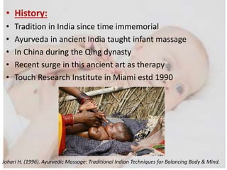 • History:
• Tradition in India since time immemorial
• Ayurveda in ancient India taught infant massage
• In China during the Qing dynasty
• Recent surge in this ancient art as therapy
• Touch Research Institute in Miami estd 1990
Johari H. (1996). Ayurvedic Massage: Traditional Indian Techniques for Balancing Body & Mind.
 