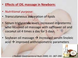 • Effects of OIL massage in Newborn:
• Nutritional purpose:
• Transcutaneous absorption of lipids
• Serum triglyceride levels increased in preterms
who received oil massage with safflower oil and
coconut oil 4 times a day for 5 days.
• Soybean oil massage  Increased serum linoleic
acid  improved anthropometric parameters
J Pediatr Gastroenterol Nutr 2000; 31: 387-390.
 
