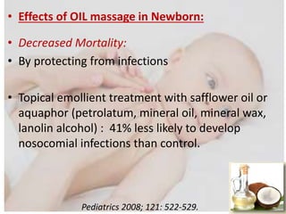 • Effects of OIL massage in Newborn:
• Decreased Mortality:
• By protecting from infections
• Topical emollient treatment with safflower oil or
aquaphor (petrolatum, mineral oil, mineral wax,
lanolin alcohol) : 41% less likely to develop
nosocomial infections than control.
Pediatrics 2008; 121: 522-529.
 