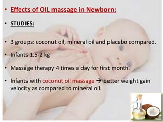 • Effects of OIL massage in Newborn:
• STUDIES:
• 3 groups: coconut oil, mineral oil and placebo compared.
• Infants 1.5-2 kg
• Massage therapy 4 times a day for first month.
• Infants with coconut oil massage  better weight gain
velocity as compared to mineral oil.
 