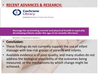 • RECENT ADVANCES & RESEARCH:
• Conclusion:
• These findings do not currently support the use of infant
massage with low-risk groups of parents and infants.
• Available evidence is of poor quality, and many studies do not
address the biological plausibility of the outcomes being
measured, or the mechanisms by which change might be
achieved.
 