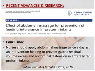 • RECENT ADVANCES & RESEARCH:
• Effect of abdomen massage for prevention of feeding
intolerance in preterm infants:
(Kadir Şerafettin Tekgündüz, Ayşe Gürol, Serap Ejder Apay and
İbrahim Caner)
• Conclusion:
• Nurses should apply abdominal massage twice a day as
an intervention helping to prevent gastric residual
volume excess and abdominal distension in enterally fed
preterm infants.
Italian Journal of Pediatrics 2014, 40:89
 