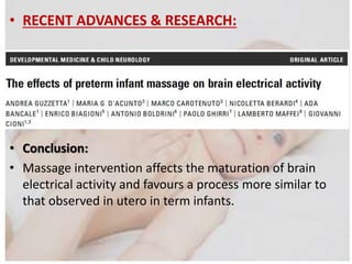 • RECENT ADVANCES & RESEARCH:
• Conclusion:
• Massage intervention affects the maturation of brain
electrical activity and favours a process more similar to
that observed in utero in term infants.
 