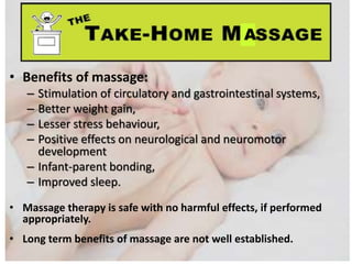 • Benefits of massage:
– Stimulation of circulatory and gastrointestinal systems,
– Better weight gain,
– Lesser stress behaviour,
– Positive effects on neurological and neuromotor
development
– Infant-parent bonding,
– Improved sleep.
• Massage therapy is safe with no harmful effects, if performed
appropriately.
• Long term benefits of massage are not well established.
A
 