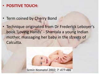 • POSITIVE TOUCH:
• Term coined by Cherry Bond
• Technique originated from Dr Frederick Leboyer's
book ‘Loving Hands’ - Shantala a young Indian
mother, massaging her baby in the streets of
Calcutta.
Semin Neonatol 2002; 7: 477-486
 