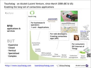 Touchatag – an Alcatel-Lucent Venture, since March 2008 (BE & US) Enabling the long tail of contactless applications  | touchatag ™ | March 2009   | touchatag ™ | March 2009  ,[object Object],Contactless payment Loyalty services RFID enabled communication Time registration Rental services Collection management Smart objects ,[object Object],[object Object],[object Object],[object Object],[object Object],[object Object],[object Object],[object Object],For consumers: DIY Internet of Things leela_ting  : using touchatag rfid tags to tweet the book that I am reading   2 minutes  ago from touchatag For businesses & operators: 1 card – #applications  For web developers: Creating contactless apps (API) 