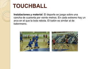 TOUCHBALL
Instalaciones y material: El deporte se juega sobre una
cancha de cuarenta por veinte metros. En cada extremo hay un
arco en el que la bola rebota. El balón es similar al de
balonmano.

 
