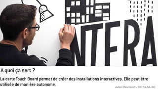 A quoi ça sert ?
La carte Touch Board permet de créer des installations interactives. Elle peut être
utilisée de manière autonome. Julien Devriendt - CC BY-SA-NC
 