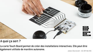 A quoi ça sert ?
La carte Touch Board permet de créer des installations interactives. Elle peut être
également utilisée de manière autonome. Julien Devriendt - CC BY-SA-NC
 