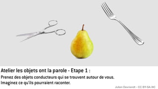 Prenez des objets conducteurs qui se trouvent autour de vous.
Imaginez ce qu’ils pourraient raconter.
Atelier les objets ont la parole - Etape 1 :
Julien Devriendt - CC BY-SA-NC
 