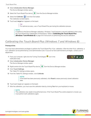 Touch Board Plus 9
2 Select eInstruction Device Manager.
The Device Manager window opens.
3 Select the Touch Board Plus device from the Device Manager window.
4 Select the Calibrate icon from the toolbar.
The Calibration window opens.
5 Touch each target as it appears on the board.
TIP
For optimal accuracy, use a Touch Board Plus pen during the calibration process.
NOTE
In addition to the Device Manager calibration, Windows 7 and 8 requires a second calibration when using
the Touch Board Plus independent of WorkSpace. Refer to Calibrating the Touch Board Plus
(Windows 7 and Windows 8) on page 9 for instructions on performing the second calibration.
Calibrating the Touch Board Plus (Windows 7 and Windows 8)
Prerequisites
You must have administrative privileges to perform the Touch Board Plus 16 pt. calibration. After the initial 16 pt. calibration, a
4 pt. calibration can be performed by a non-administrative user. If you do not have administrative privileges, contact your IT
department.
1 From your computer, right-click the Turning Technologies icon in the
notification area.
2 Select eInstruction Device Manager.
The Device Manager window opens.
3 Right/control-click the Touch Board Plus device from the Device Manager window.
4 Click Touch Settings.
The Tablet PC Settings window opens.
5 From the Tablet PC Settings window, click Calibrate.
NOTE
If the board has been previously calibrated, click Reset to erase previously stored calibration
data.
6 Touch each target as it appears on the board.
7 After the calibration, you must save the calibration data by clicking Yes from your keyboard or mouse.
NOTE
This calibration only needs to be performed once. If the Touch Board Plus and/or projector is moved, you
must perform both calibrations again.
turningtechnologies.com/user-guides
 