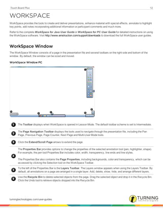 Touch Board Plus 12
WORKSPACE
WorkSpace provides the tools to create and deliver presentations, enhance material with special effects, annotate to highlight
key points, add notes incorporating additional information or participant comments and much more.
Refer to the complete WorkSpace for Java User Guide or WorkSpace for PC User Guide for detailed instructions on using
the WorkSpace software. Visit http://www.einstruction.com/support/downloads to download the full WorkSpace user guides.
WorkSpace Window
The WorkSpace Window consists of a page in the presentation file and several toolbars on the right side and bottom of the
window. By default, the window can be sized and moved.
WorkSpace Window PC
The Toolbar displays when WorkSpace is opened in Lesson Mode. The default toolbar scheme is set to Intermediate.
The Page Navigation Toolbar displays the tools used to navigate through the presentation file, including the Pan
Page, Previous Page, Page Counter, Next Page and Multi-User Mode tools.
Click the Extend/Scroll Page arrows to extend the page.
The Properties Bar provides options to change the properties of the selected annotation tool (pen, highlighter, shape).
For example, the pen tool Properties Bar includes color, width, transparency, line ends and line styles.
The Properties Bar also contains the Page Properties, including backgrounds, color and transparency, which can be
accessed by clicking the Selection tool on the WorkSpace Toolbar.
To the left of the Properties Bar is the Layers Toolbar. The Layers window appears when using the Layers Toolbar. By
default, all annotations on a page are arranged in a single layer. Add, delete, show, hide, and arrange different layers.
Use the Recycle Bin to delete selected objects from the page. Drag the selected object and drop it in the Recycle Bin.
Click the Undo tool to retrieve objects dropped into the Recycle Bin.
turningtechnologies.com/user-guides
 