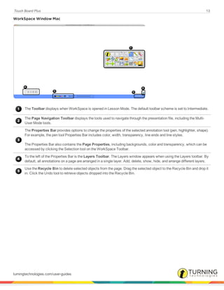 Touch Board Plus 13
WorkSpace Window Mac
The Toolbar displays when WorkSpace is opened in Lesson Mode. The default toolbar scheme is set to Intermediate.
The Page Navigation Toolbar displays the tools used to navigate through the presentation file, including the Multi-
User Mode tools.
The Properties Bar provides options to change the properties of the selected annotation tool (pen, highlighter, shape).
For example, the pen tool Properties Bar includes color, width, transparency, line ends and line styles.
The Properties Bar also contains the Page Properties, including backgrounds, color and transparency, which can be
accessed by clicking the Selection tool on the WorkSpace Toolbar.
To the left of the Properties Bar is the Layers Toolbar. The Layers window appears when using the Layers toolbar. By
default, all annotations on a page are arranged in a single layer. Add, delete, show, hide, and arrange different layers.
Use the Recycle Bin to delete selected objects from the page. Drag the selected object to the Recycle Bin and drop it
in. Click the Undo tool to retrieve objects dropped into the Recycle Bin.
turningtechnologies.com/user-guides
 