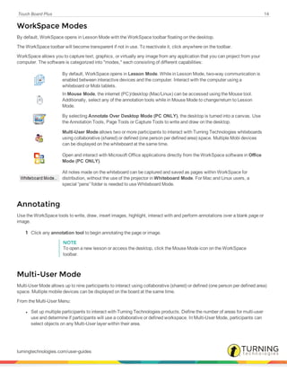 Touch Board Plus 14
WorkSpace Modes
By default, WorkSpace opens in Lesson Mode with the WorkSpace toolbar floating on the desktop.
The WorkSpace toolbar will become transparent if not in use. To reactivate it, click anywhere on the toolbar.
WorkSpace allows you to capture text, graphics, or virtually any image from any application that you can project from your
computer. The software is categorized into "modes," each consisting of different capabilities:
By default, WorkSpace opens in Lesson Mode. While in Lesson Mode, two-way communication is
enabled between interactive devices and the computer. Interact with the computer using a
whiteboard or Mobi tablets.
In Mouse Mode, the internet (PC)/desktop (Mac/Linux) can be accessed using the Mouse tool.
Additionally, select any of the annotation tools while in Mouse Mode to change/return to Lesson
Mode.
By selecting Annotate Over Desktop Mode (PC ONLY), the desktop is turned into a canvas. Use
the Annotation Tools, Page Tools or Capture Tools to write and draw on the desktop.
Multi-User Mode allows two or more participants to interact with Turning Technologies whiteboards
using collaborative (shared) or defined (one person per defined area) space. Multiple Mobi devices
can be displayed on the whiteboard at the same time.
Open and interact with Microsoft Office applications directly from the WorkSpace software in Office
Mode (PC ONLY).
All notes made on the whiteboard can be captured and saved as pages within WorkSpace for
distribution, without the use of the projector in Whiteboard Mode. For Mac and Linux users, a
special “pens” folder is needed to use Whiteboard Mode.
Annotating
Use the WorkSpace tools to write, draw, insert images, highlight, interact with and perform annotations over a blank page or
image.
1 Click any annotation tool to begin annotating the page or image.
NOTE
To open a new lesson or access the desktop, click the Mouse Mode icon on the WorkSpace
toolbar.
Multi-User Mode
Multi-User Mode allows up to nine participants to interact using collaborative (shared) or defined (one person per defined area)
space. Multiple mobile devices can be displayed on the board at the same time.
From the Multi-User Menu:
l Set up multiple participants to interact with Turning Technologies products. Define the number of areas for multi-user
use and determine if participants will use a collaborative or defined workspace. In Multi-User Mode, participants can
select objects on any Multi-User layer within their area.
turningtechnologies.com/user-guides
 