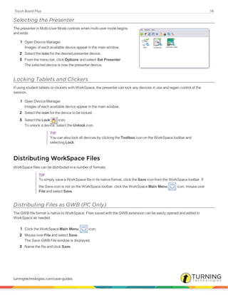 Touch Board Plus 16
Selecting the Presenter
The presenter in Multi-User Mode controls when multi-user mode begins
and ends.
1 Open Device Manager.
Images of each available device appear in the main window.
2 Select the icon for the desired presenter device.
3 From the menu bar, click Options and select Set Presenter.
The selected device is now the presenter device.
Locking Tablets and Clickers
If using student tablets or clickers with WorkSpace, the presenter can lock any devices in use and regain control of the
session.
1 Open Device Manager.
Images of each available device appear in the main window.
2 Select the icon for the device to be locked.
3 Select the Lock icon.
To unlock a device, select the Unlock icon.
TIP
You can also lock all devices by clicking the Toolbox icon on the WorkSpace toolbar and
selecting Lock.
Distributing WorkSpace Files
WorkSpace files can be distributed in a number of formats.
TIP
To simply save a WorkSpace file in its native format, click the Save icon from the WorkSpace toolbar. If
the Save icon is not on the WorkSpace toolbar, click the WorkSpace Main Menu icon, mouse over
File and select Save.
Distributing Files as GWB (PC Only)
The GWB file format is native to WorkSpace. Files saved with the GWB extension can be easily opened and edited in
WorkSpace as needed.
1 Click the WorkSpace Main Menu icon.
2 Mouse over File and select Save.
The Save GWB File window is displayed.
3 Name the file and click Save.
turningtechnologies.com/user-guides
 