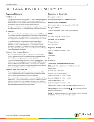 Touch Board Plus 18
DECLARATION OF CONFORMITY
Regulatory Statements Declaration of Conformity
FCC Statement
This device complies with part 15 of the FCC Rules. Operation is subject to
the following two conditions: (1) This device may not cause harmful
interference, and (2) this device must accept any interference received,
including interference that may cause undesired operation.
Changes or modifications not expressly approved by the party responsible
for compliance could void the user’s authority to operate the equipment.
IC Statement
This device complies with Industry Canada licence-exempt RSS standard
(s). Operation is subject to the following two conditions: (1) this device may
not cause interference, and (2) this device must accept any interference,
including interference that may cause undesired operation of the device.
Le présent appareil est conforme aux CNR d'Industrie Canada
applicables aux appareils radio exempts de licence. L'exploitation est
autorisée aux deux conditions suivantes : (1) l'appareil ne doit pas
produire de brouillage, et (2) l'utilisateur de l'appareil doit accepter tout
brouillage radioélectrique subi, même si le brouillage est susceptible d'en
compromettre le fonctionnement.
European Union Emission Directive
This product is in conformity with the protection requirements of EU
Council Directive 89/366/ECC on the approximation of the laws of the
Member States relating to electromagnetic compatibility.
This product has been tested and found to comply with the limits for Class
A Information Technology Equipment according to CISPR 22/European
Standard EN55022. The limits for Class A equipment were derived for
typical industrial environments to provide reasonable protection against
interference with licensed communication devices.
European Union WEEE Directive
This product is in conformity with the protection requirements of EU
Council Directive 89/366/ECC on the approximation of the laws of the
Member States relating to electromagnetic compatibility.
This product has been tested and found to comply with the limits for Class
A Information Technology Equipment according to CISPR 22/European
Standard EN55022. The limits for Class A equipment were derived for
typical industrial environments to provide reasonable protection against
interference with licensed communication devices.
Manufacturer's Name:
Turning Technologies, LLC/DBA eInstruction
Manufacturer's HQ Address:
255 West Federal Street, Youngstown, Ohio 44503 U.S.A.
European Address:
26/36 rue Alfred Nobel, 93600 Aulnay Sous Bois, France
Phone:
+33 1 58 31 10 60 Fax: +33 1 58 31 10 69
declares, that the product
Product Names:
Touch Board Plus
Regulatory Model #:
TBRF-01 USB RF Hub= H4 RFCOM= B4
FCC ID:
CTW-MOBI
IC:
4524A-MOBI
Conforms to the following specifications:
EMC: EN 301 489-1, EN 301 489-17 & ETSI/EN 301 489-3.
EN 300-328 V1.7.1,
EN55022:2006 and A1:2007
EN55024:1998+A1;2001+A2:2003
EN 61000-3-2:2006 ; EN 61000-3-3:2008
EN 61000-4-2:2009 ; EN 61000-4-3:2006
EN 61000-4-4:2004+A1:2010
EN 61000-4-5:2006; EN 61000-4-6:2009
EN 61000-4-11:2004; FCC Part 15B Class A Digital Device RSS-210
CE Marking:This product carries the Mark indicating compliance
according to 2004/108/EC.
RoHS:“-R” labeled products conform to Directive 2011/65/EU (Directive
2002/95/EC). These products are RoHS-compliant.
turningtechnologies.com/user-guides
 