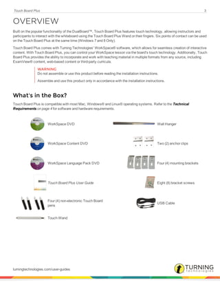 Touch Board Plus 3
OVERVIEW
Built on the popular functionality of the DualBoard™, Touch Board Plus features touch technology, allowing instructors and
participants to interact with the whiteboard using the Touch Board Plus Wand or their fingers. Six points of contact can be used
on the Touch Board Plus at the same time (Windows 7 and 8 Only).
Touch Board Plus comes with Turning Technologies' WorkSpace® software, which allows for seamless creation of interactive
content. With Touch Board Plus, you can control your WorkSpace lesson via the board's touch technology. Additionally, Touch
Board Plus provides the ability to incorporate and work with teaching material in multiple formats from any source, including
ExamView® content, web-based content or third-party curricula.
WARNING
Do not assemble or use this product before reading the installation instructions.
Assemble and use this product only in accordance with the installation instructions.
What's in the Box?
Touch Board Plus is compatible with most Mac, Windows® and Linux® operating systems. Refer to the Technical
Requirements on page 4 for software and hardware requirements.
WorkSpace DVD Wall Hanger
WorkSpace Content DVD Two (2) anchor clips
WorkSpace Language Pack DVD Four (4) mounting brackets
Touch Board Plus User Guide Eight (8) bracket screws
Four (4) non-electronic Touch Board
pens
USB Cable
Touch Wand
turningtechnologies.com/user-guides
 