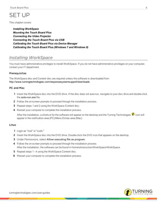 Touch Board Plus 6
SET UP
This chapter covers:
Installing WorkSpace
Mounting the Touch Board Plus
Connecting the Video Projector
Connecting the Touch Board Plus via USB
Calibrating the Touch Board Plus via Device Manager
Calibrating the Touch Board Plus (Windows 7 and Windows 8)
Installing WorkSpace
You must have administrative privileges to install WorkSpace. If you do not have administrative privileges on your computer,
contact your IT department.
Prerequisites
The WorkSpace disc and Content disc are required unless the software is downloaded from
http://www.turningtechnologies.com/responsesystemsupport/downloads.
PC and Mac
1 Insert the WorkSpace disc into the DVD drive. If the disc does not auto-run, navigate to your disc drive and double-click
the auto-run.exe file.
2 Follow the on-screen prompts to proceed through the installation process.
3 Repeat steps 1 and 2 using the WorkSpace Content disc.
4 Restart your computer to complete the installation process.
After the installation, a shortcut for the software will appear on the desktop and the Turning Technologies icon will
appear in the notification area (PC)/Menu Extras area (Mac).
Linux
1 Login as "root" or "sudo."
2 Insert the WorkSpace disc into the DVD drive. Double-click the DVD icon that appears on the desktop.
3 Under Permissions, select Allow executing file as program.
4 Follow the on-screen prompts to proceed through the installation process.
After the installation, the software can be found in HomeeInstructionWorkSpaceWorkSpace.
5 Repeat steps 1 - 4 using the WorkSpace Content disc.
6 Restart your computer to complete the installation process.
turningtechnologies.com/user-guides
 
