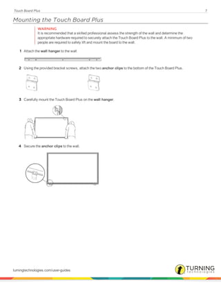 Touch Board Plus 7
Mounting the Touch Board Plus
WARNING
It is recommended that a skilled professional assess the strength of the wall and determine the
appropriate hardware required to securely attach the Touch Board Plus to the wall. A minimum of two
people are required to safely lift and mount the board to the wall.
1 Attach the wall hanger to the wall.
2 Using the provided bracket screws, attach the two anchor clips to the bottom of the Touch Board Plus.
3 Carefully mount the Touch Board Plus on the wall hanger.
4 Secure the anchor clips to the wall.
turningtechnologies.com/user-guides
 