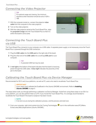 Touch Board Plus 8
Connecting the Video Projector
TIP
For optimal usage and viewing, the minimum
required screen resolution should be set at 1024 x
768.
1 With the computer turned on, connect the projector video
cable from the computer to the video projector.
2 Turn on the video projector.
3 With the video projector aimed at the Touch Board Plus, align
the projected image onto the Touch Board Plus so that it is
within the board's active area.
Connecting the Touch Board Plus
via USB
The Touch Board Plus connects to your computer via a USB cable. A separate power supply is not necessary since the Touch
Board Plus is powered through the USB connection.
1 Plug the USB cable into the USB port on the right side of the board.
2 Plug the other end of the USB cable into a working USB port on your
computer.
TIP
A powered USB hub may be used.
3 A red light at the bottom of the board indicates that the board is receiving
power through the USB cable. A blue light indicates the proximity of the
pen to the board.
Calibrating the Touch Board Plus via Device Manager
Recommended for OS X and Linux platforms, as well as PC users who need to recalibrate Touch Board Plus.
IMPORTANT
Linux users must calibrate the DualBoard in the Ubuntu GNOME environment. Refer to Installing
Ubuntu GNOME on page 5.
The steps below walk you through performing a calibration via Device Manager. Aside from using these steps on an OS X or
Linux platform, you can also perform them on a PC if you moved the Touch Board Plus. It is strongly recommended to
recalibrate the Touch Board if the board or projector has been moved.
NOTE
If an error occurs during the calibration process, end the process and start over.
1 From your computer, right click/control-click the Turning Technologies icon in the notification area (PC)/Menu
Extras area (Mac)/Applications (Ubuntu GNOME).
turningtechnologies.com/user-guides
 