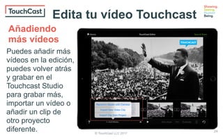 © TouchCast LLC 2017
Puedes añadir más
vídeos en la edición,
puedes volver atrás
y grabar en el
Touchcast Studio
para grabar más,
importar un vídeo o
añadir un clip de
otro proyecto
diferente.
Añadiendo
más vídeos
24
Edita tu vídeo Touchcast
 