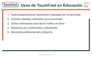 © TouchCast LLC 2017
Usos de TouchCast en Educación
1. Video presentaciones interactivas realizadas por el alumnado
2. Historias digitales realizadas por el alumnado
3. Vídeos interactivos para dar la vuelta a la clase
4. Noticiarios por profesorado y estudiantes
5. Desarrollo profesional del profesor/a
5
 