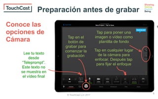 © TouchCast LLC 2017
Tap en el
botón de
grabar para
comenzar la
grabación
Lee tu texto
desde
“Teleprompt”.
Este texto no
se muestra en
el vídeo final
Tap en cualquier lugar
de la cámara para
enfocar. Después tap
para fijar el enfoque
Tap para poner una
imagen o vídeo como
plantilla de fondo
Conoce las
opciones de
Cámara
Preparación antes de grabar
8
1
 