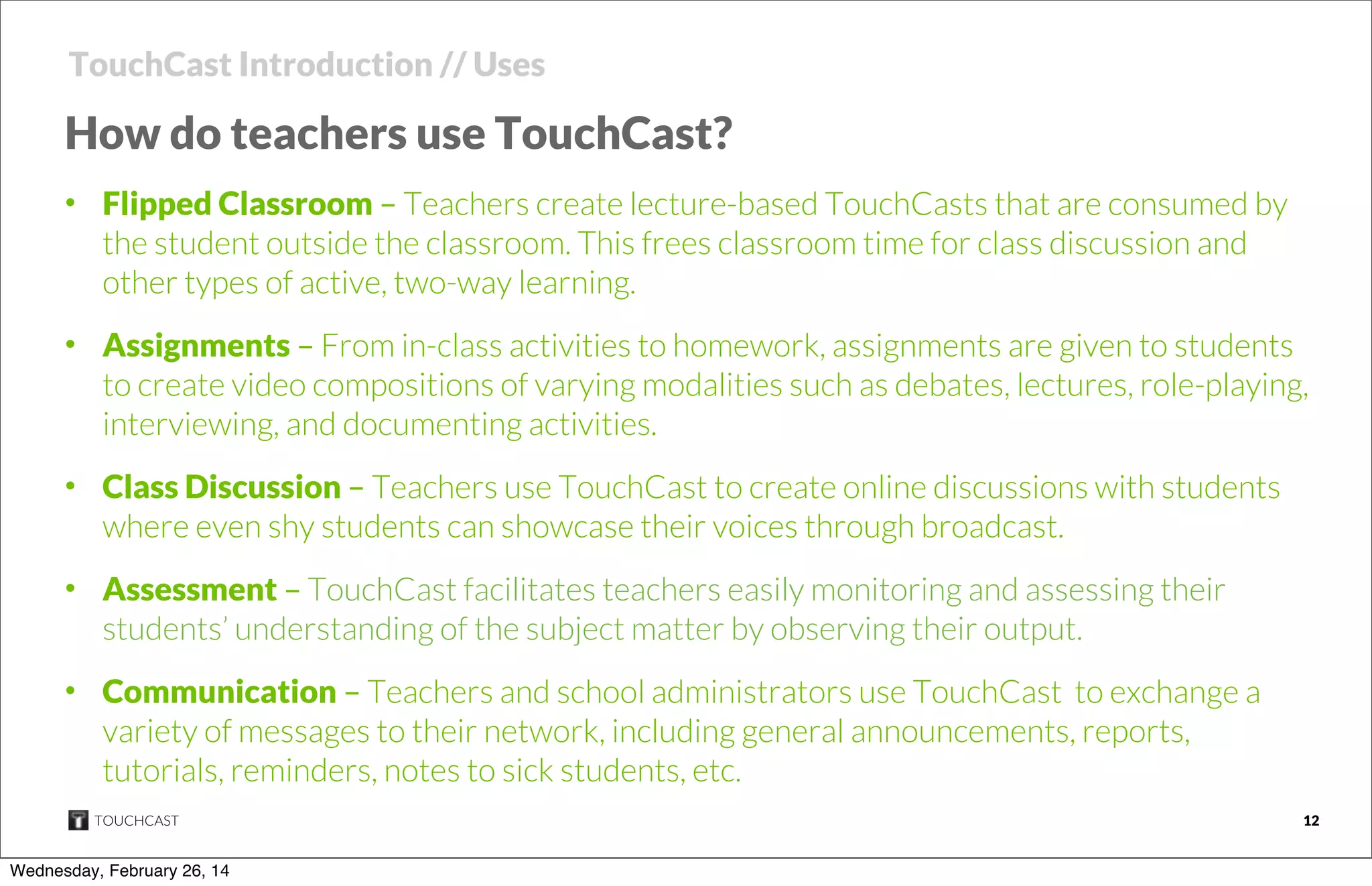 TouchCast Introduction // Uses

How do teachers use TouchCast?
• Flipped Classroom – Teachers create lecture-based TouchCasts that are consumed by
the student outside the classroom. This frees classroom time for class discussion and
other types of active, two-way learning.
• Assignments – From in-class activities to homework, assignments are given to students
to create video compositions of varying modalities such as debates, lectures, role-playing,
interviewing, and documenting activities.
• Class Discussion – Teachers use TouchCast to create online discussions with students
where even shy students can showcase their voices through broadcast.
• Assessment – TouchCast facilitates teachers easily monitoring and assessing their
students’ understanding of the subject matter by observing their output.
• Communication – Teachers and school administrators use TouchCast to exchange a
variety of messages to their network, including general announcements, reports,
tutorials, reminders, notes to sick students, etc.
TOUCHCAST

Wednesday, February 26, 14

12

 
