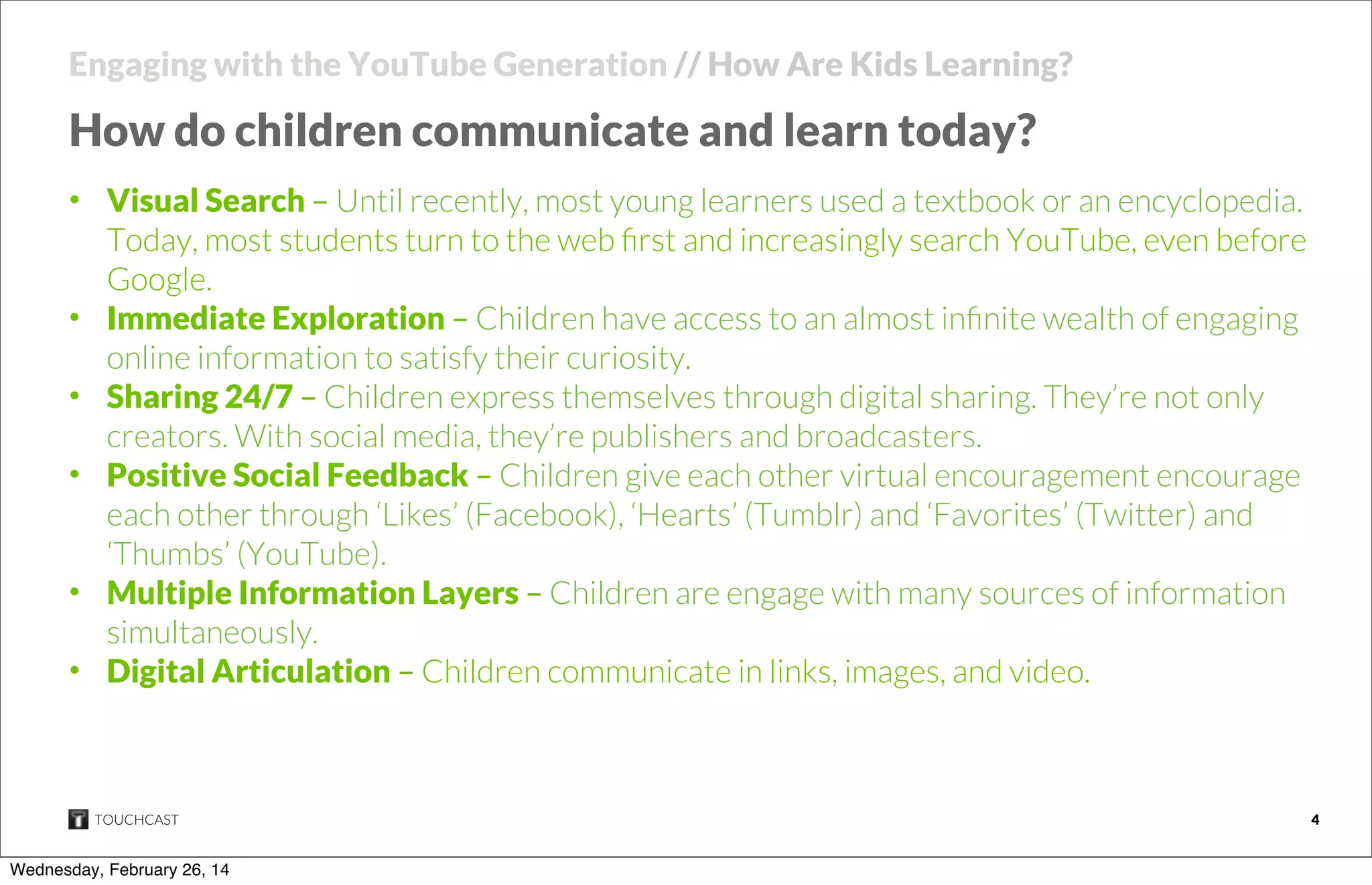 Engaging with the YouTube Generation // How Are Kids Learning?

How do children communicate and learn today?
• Visual Search – Until recently, most young learners used a textbook or an encyclopedia.
Today, most students turn to the web ﬁrst and increasingly search YouTube, even before
Google.
• Immediate Exploration – Children have access to an almost inﬁnite wealth of engaging
online information to satisfy their curiosity.
• Sharing 24/7 – Children express themselves through digital sharing. They’re not only
creators. With social media, they’re publishers and broadcasters.
• Positive Social Feedback – Children give each other virtual encouragement encourage
each other through ‘Likes’ (Facebook), ‘Hearts’ (Tumblr) and ‘Favorites’ (Twitter) and
‘Thumbs’ (YouTube).
• Multiple Information Layers – Children are engage with many sources of information
simultaneously.
• Digital Articulation – Children communicate in links, images, and video.

TOUCHCAST

Wednesday, February 26, 14

4

 