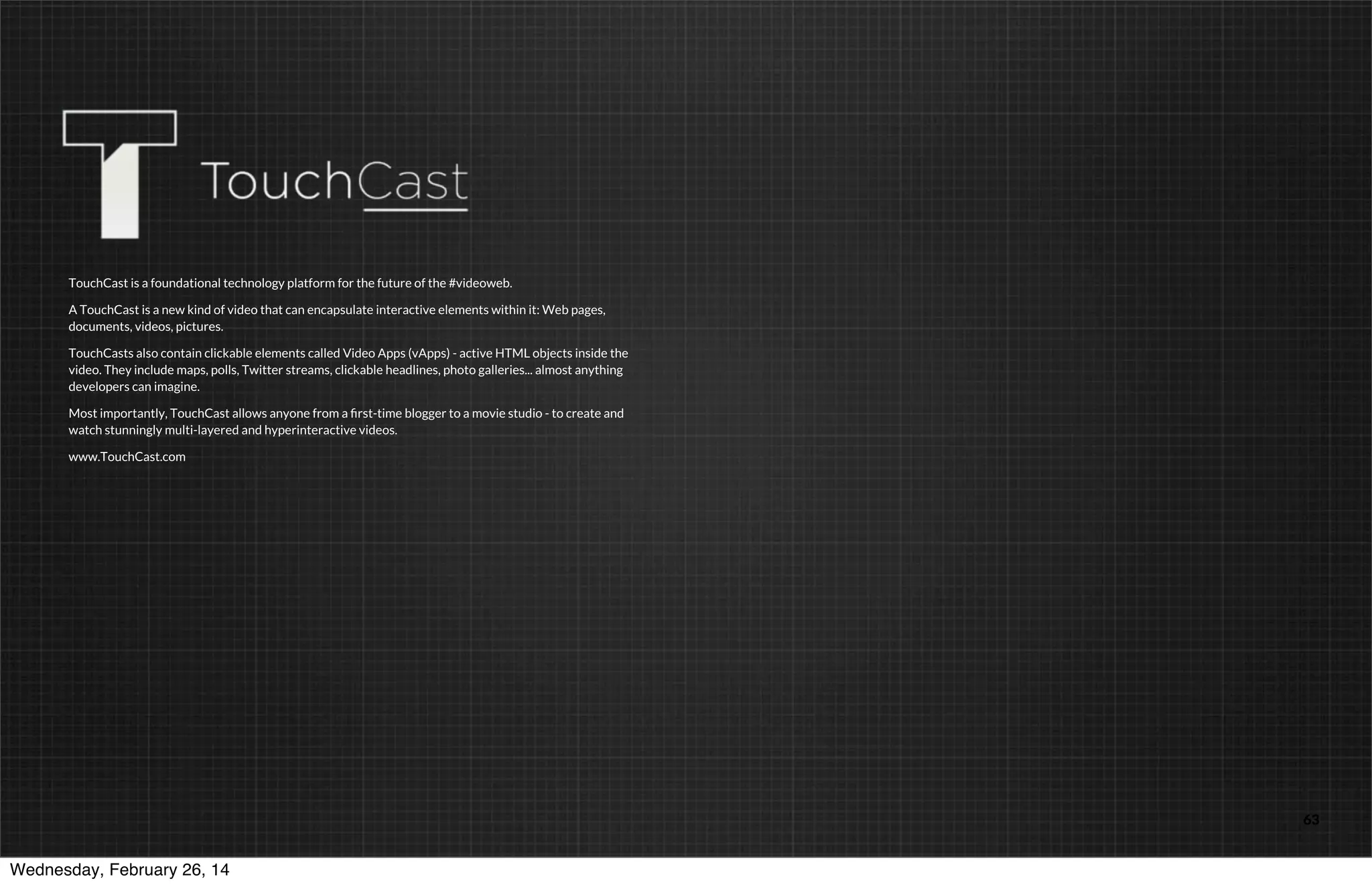 TouchCast is a foundational technology platform for the future of the #videoweb.
A TouchCast is a new kind of video that can encapsulate interactive elements within it: Web pages,
documents, videos, pictures.
TouchCasts also contain clickable elements called Video Apps (vApps) - active HTML objects inside the
video. They include maps, polls, Twitter streams, clickable headlines, photo galleries... almost anything
developers can imagine.
Most importantly, TouchCast allows anyone from a ﬁrst-time blogger to a movie studio - to create and
watch stunningly multi-layered and hyperinteractive videos.
www.TouchCast.com

TOUCHCAST

Wednesday, February 26, 14

63

 