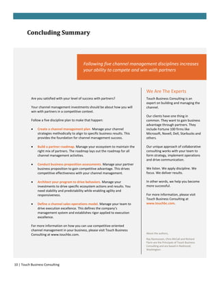 Concluding Summary



                                                Following five channel management disciplines increases
                                                your ability to compete and win with partners



                                                                                     We Are The Experts
           Are you satisfied with your level of success with partners?               Touch Business Consulting is an
                                                                                     expert on building and managing the
           Your channel management investments should be about how you will          channel.
           win with partners in a competitive context.
                                                                                     Our clients have one thing in
           Follow a five discipline plan to make that happen:                        common. They want to gain business
                                                                                     advantage through partners. They
              Create a channel management plan. Manage your channel                 include Fortune 100 firms like
               strategies methodically to align to specific business results. This   Microsoft, Novell, Dell, Starbucks and
               provides the foundation for channel management success.               others.

              Build a partner roadmap. Manage your ecosystem to maintain the        Our unique approach of collaborative
               right mix of partners. The roadmap lays out the roadmap for all       consulting works with your team to
               channel management activities.                                        form strategy, implement operations
                                                                                     and drive communication.
              Conduct business proposition assessments. Manage your partner
               business proposition to gain competitive advantage. This drives       We listen. We apply discipline. We
               competitive effectiveness with your channel management.               focus. We deliver results.

              Architect your program to drive behaviors. Manage your                In other words, we help you become
               investments to drive specific ecosystem actions and results. You      more successful.
               need stability and predictability while enabling agility and
               responsiveness.                                                       For more information, please visit
                                                                                     Touch Business Consulting at
              Define a channel sales operations model. Manage your team to          www.touchbc.com.
               drive execution excellence. This defines the company’s
               management system and establishes rigor applied to execution
               excellence.

           For more information on how you can use competitive-oriented
           channel management in your business, please visit Touch Business
           Consulting at www.touchbc.com.                                            About the authors,
                                                                                     Ray Rasmussen, Chris McCall and Richard
                                                                                     Flynn are the Principals of Touch Business
                                                                                     Consulting and are based in Redmond,
                                                                                     Washington.




10 | Touch Business Consulting
 