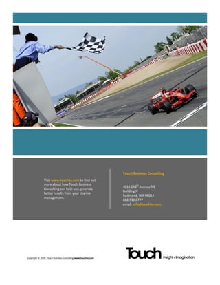 Touch Business Consulting
              Visit www.touchbc.com to find out
              more about how Touch Business
                                                              4016 148th Avenue NE
              Consulting can help you generate
                                                              Building N
              better results from your channel
                                                              Redmond, WA 98052
              management.
                                                              888.732.6777
                                                              email: info@touchbc.com




Copyright © 2009, Touch Business Consulting www.touchbc.com
 