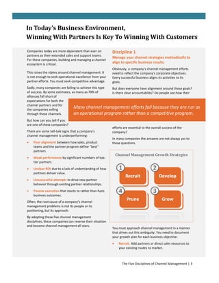 In Today’s Business Environment,
Winning With Partners Is Key To Winning With Customers

Companies today are more dependent than ever on            Discipline 1
partners as their extended sales and support teams.
                                                           Manage your channel strategies methodically to
For these companies, building and managing a channel
ecosystem is critical.
                                                           align to specific business results.
                                                           Obviously, a company’s channel management efforts
This raises the stakes around channel management. It       need to reflect the company’s corporate objectives.
is not enough to seek operational excellence from your     Every successful business aligns its activities to its
partner efforts. You must seek competitive advantage.      goals.
Sadly, many companies are failing to achieve this type But does everyone have alignment around those goals?
of success. By some estimates, as many as 70% of       Is there clear accountability? Do people see how their
alliances fall short of
expectations for both the
channel partners and for
the companies selling
                                Many channel management efforts fail because they are run                            as
through those channels.         an operational program rather than a competitive program.
But how can you tell if you
are one of these companies?
                                                           efforts are essential to the overall success of the
There are some tell-tale signs that a company’s            company?
channel management is underperforming:
                                                           In many companies the answers are not always yes to
   Poor alignment between how sales, product              these questions.
    teams and the partner program define "best"
    partners.
                                                               Channel Management Growth Strategies
   Weak performance by significant numbers of top-
    tier partners.
   Unclear ROI due to a lack of understanding of how
    partners deliver value.
   Unsuccessful attempts to drive new partner
    behavior through existing partner relationships.
   Passive execution that reacts to rather than fuels
    business outcomes.
Often, the root cause of a company’s channel
management problems is not its people or its
positioning, but its approach.
By adopting these five channel management
disciplines, these companies can reverse their situation
and become channel management all-stars.
                                                           You must approach channel management in a manner
                                                           that drives out this ambiguity. You need to document
                                                           your growth plan for each business objective:
                                                               Recruit. Add partners or direct sales resources to
                                                                your existing routes to market.



                                                                  The Five Disciplines of Channel Management | 3
 