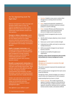 Are You Approaching Scale The
                                                   Develop. Establish a new route to market either
Right Way?                                          through new or existing channel and direct
                                                    resources.

Channel management is about leverage and           Grow. Expand and extend the capabilities of
therefore always needs to scale. But                existing partners and direct resources to extend
channel management can scale in three               product or customer offerings.
different directions based on the type of          Prune. Increase efficiency and effectiveness by
relationship sought between vendors and             redirecting resources from low performing
their partners.                                     elements to higher performing elements.
                                                A successful channel management plan has five
Strategic or alliance relationships require     imperatives:
the ability to scale executive commitment.
As more alliance partners are added,               Identify which company objectives rely on channel
                                                    management.
executive attention and participation thins,
relationship management gets passed down           Assess your current route to market strength.
the organization and strategic commitment          Understand your ability, and need, to scale across
weakens.                                            multiple dimensions.

Depth or managed relationships scale               Define your growth strategies for each desired
through field-based coverage and support.           business outcome.
It is possible to optimize commitments and         Cascade accountability throughout your
goal management through standard                    organization.
program structure, but ultimately the           Creating a robust channel management plan provides
relationships fail when account                 the foundation for channel management success.
management and joint sales activities
become strained.
                                                Discipline 2
Breadth or programmatic relationships are       Manage your ecosystem to maintain the right
supported through operations efficiency but     mix of partners.
truly gain scale through shared value. These    The partner ecosystem represents the extended reach
partners need to be self-sufficient and self-   of a company.
serving. This requires constant
                                                With successful channel management this reach can be
communication and motivation. As value
                                                broad and effective.
diminishes, scale fails, partnerships become
unpredictable and return rapidly diminishes.    Through four levers, channel managers can create an
                                                almost infinite set of adjustments to their ecosystem.
Vendors can scale across one or more of         Understanding these four levers is critical.
these relationship types but each adds a
unique set of resources and extra                  Partner coverage. The number of partners by
                                                    segment. Ecosystem capacity is influenced by the
requirements to a company’s channel
                                                    mix of partner types, number of partners in each
management effort.                                  segment, and partner attributes such as customers
                                                    served, business models, and solutions offered.
How effective is your ability to scale?

4 | Touch Business Consulting
 