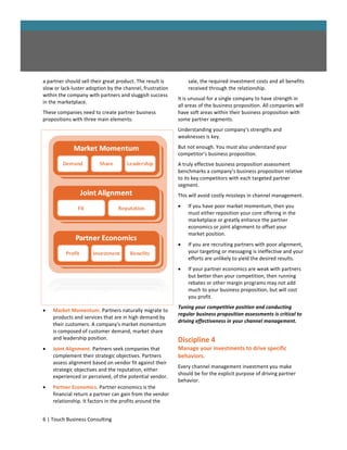a partner should sell their great product. The result is       sale, the required investment costs and all benefits
slow or lack-luster adoption by the channel, frustration       received through the relationship.
within the company with partners and sluggish success
                                                           It is unusual for a single company to have strength in
in the marketplace.
                                                           all areas of the business proposition. All companies will
These companies need to create partner business            have soft areas within their business proposition with
propositions with three main elements:                     some partner segments.
                                                           Understanding your company’s strengths and
                                                           weaknesses is key.
                                                           But not enough. You must also understand your
                                                           competitor’s business proposition.
                                                           A truly effective business proposition assessment
                                                           benchmarks a company’s business proposition relative
                                                           to its key competitors with each targeted partner
                                                           segment.
                                                           This will avoid costly missteps in channel management.
                                                              If you have poor market momentum, then you
                                                               must either reposition your core offering in the
                                                               marketplace or greatly enhance the partner
                                                               economics or joint alignment to offset your
                                                               market position.
                                                              If you are recruiting partners with poor alignment,
                                                               your targeting or messaging is ineffective and your
                                                               efforts are unlikely to yield the desired results.
                                                              If your partner economics are weak with partners
                                                               but better than your competition, then running
                                                               rebates or other margin programs may not add
                                                               much to your business proposition, but will cost
                                                               you profit.
                                                           Tuning your competitive position and conducting
   Market Momentum. Partners naturally migrate to
                                                           regular business proposition assessments is critical to
    products and services that are in high demand by
                                                           driving effectiveness in your channel management.
    their customers. A company's market momentum
    is composed of customer demand, market share
    and leadership position.                               Discipline 4
   Joint Alignment. Partners seek companies that          Manage your investments to drive specific
    complement their strategic objectives. Partners        behaviors.
    assess alignment based on vendor fit against their
                                                           Every channel management investment you make
    strategic objectives and the reputation, either
                                                           should be for the explicit purpose of driving partner
    experienced or perceived, of the potential vendor.
                                                           behavior.
   Partner Economics. Partner economics is the
    financial return a partner can gain from the vendor
    relationship. It factors in the profits around the


6 | Touch Business Consulting
 