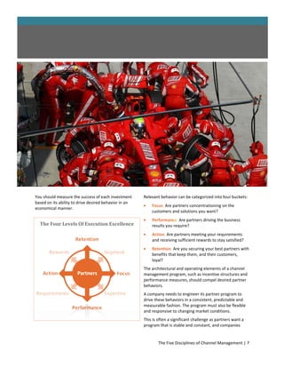 You should measure the success of each investment      Relevant behavior can be categorized into four buckets:
based on its ability to drive desired behavior in an
                                                          Focus. Are partners concentrationing on the
economical manner.
                                                           customers and solutions you want?
                                                          Performance. Are partners driving the business
  The Four Levels Of Execution Excellence                  results you require?
                                                          Action. Are partners meeting your requirements
                                                           and receiving sufficient rewards to stay satisfied?
                                                          Retention. Are you securing your best partners with
                                                           benefits that keep them, and their customers,
                                                           loyal?
                                                       The architectural and operating elements of a channel
                                                       management program, such as incentive structures and
                                                       performance measures, should compel desired partner
                                                       behaviors.
                                                       A company needs to engineer its partner program to
                                                       drive these behaviors in a consistent, predictable and
                                                       measurable fashion. The program must also be flexible
                                                       and responsive to changing market conditions.
                                                       This is often a significant challenge as partners want a
                                                       program that is stable and constant, and companies


                                                               The Five Disciplines of Channel Management | 7
 