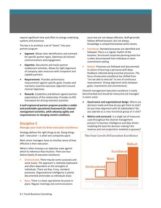 require significant time and effort to change underlying        occur but are not always effective. Staff generally
systems and processes.                                          follows defined process, but not always.
                                                                Knowledge is compartmentalized within teams.
The key is to architect a set of “levers” into your
partner program:                                               Functional. Standard processes are identified and
                                                                followed. There is a regular rhythm of the
   Segment. Allows clear identification and outreach
                                                                business. Structured corporate planning exists but
    for specific partner types. Optimizes all channel
                                                                is often disconnected from individual or team
    communications and engagement.
                                                                commitment setting.
   Expertise. Documents and tracks partner
                                                               Robust. Processes are followed and documented.
    enablement activities. Allows for tight alignment
                                                                A culture of learning is pervasive with deep
    of company sales resources with competent and
                                                                feedback collected along essential processes. The
    capable partners.
                                                                focus of execution excellence has shifted from
   Requirements. Provides performance                          "are we able to execute" to one of continuous
    measurement against specific goals. Creates and             improvement. Strong alignment exists between
    maintains essential executive alignment around              goals, investments and commitments.
    channel objectives.
                                                           Channel management execution excellence is easily
   Rewards. Establishes and delivers against partner      benchmarked and should be measured and managed
    expectations of the relationship. Provides an ROI      in seven areas:
    framework for driving retention activities.
                                                               Governance and organizational design. Where are
A well engineered partner program provides a stable             decisions made and how do you get them to stick?
and predictable operational framework for channel               Do you have alignment with all stakeholders? Do
management activities, while allowing agility and               you operate as a cross-functional group or in silos?
responsiveness to changing market conditions.
                                                               Metrics and scorecard. Is a single set of measures
                                                                used throughout the channel management
Discipline 5                                                    process? Is business intelligence and data-driven
                                                                modeling the basis for decision-making? Are
Manage your team to drive execution excellence.
                                                                revenue and cost projections modeled or guesses?
Strategy defines the right things to do. Doing things
well – execution – is what sets companies apart.               The Four Levels Of Execution Excellence
Most senior managers have an intuitive sense of how
effective is their execution.
What is often missing is an objective scale against
which to reference that intuition. There are four
distinct levels of execution excellence:
   Unstructured. There may be some successes and
    some losses. The approach is relatively haphazard
    and often dependent on the strengths of
    individuals. There are few, if any, standard
    processes. Organizational intelligence is poorly
    documented and erodes as individuals leave.
   Basic. There is a basic operational structure in
    place. Regular meetings and communications


8 | Touch Business Consulting
 