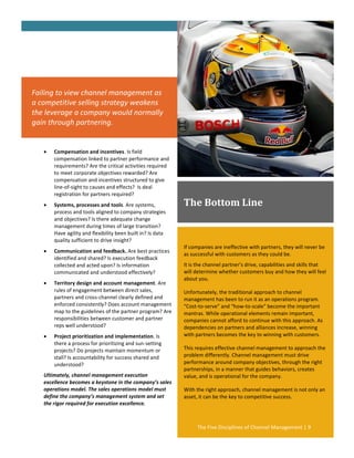 Failing to view channel management as
a competitive selling strategy weakens
the leverage a company would normally
gain through partnering.


      Compensation and incentives. Is field
       compensation linked to partner performance and
       requirements? Are the critical activities required
       to meet corporate objectives rewarded? Are
       compensation and incentives structured to give
       line-of-sight to causes and effects? Is deal
       registration for partners required?
      Systems, processes and tools. Are systems,            The Bottom Line
       process and tools aligned to company strategies
       and objectives? Is there adequate change
       management during times of large transition?
       Have agility and flexibility been built in? Is data
       quality sufficient to drive insight?
                                                             If companies are ineffective with partners, they will never be
      Communication and feedback. Are best practices
                                                             as successful with customers as they could be.
       identified and shared? Is execution feedback
       collected and acted upon? Is information              It is the channel partner’s drive, capabilities and skills that
       communicated and understood effectively?              will determine whether customers buy and how they will feel
                                                             about you.
      Territory design and account management. Are
       rules of engagement between direct sales,             Unfortunately, the traditional approach to channel
       partners and cross-channel clearly defined and        management has been to run it as an operations program.
       enforced consistently? Does account management        “Cost-to-serve” and “how-to-scale” become the important
       map to the guidelines of the partner program? Are     mantras. While operational elements remain important,
       responsibilities between customer and partner         companies cannot afford to continue with this approach. As
       reps well understood?                                 dependencies on partners and alliances increase, winning
      Project prioritization and implementation. Is         with partners becomes the key to winning with customers.
       there a process for prioritizing and sun-setting
       projects? Do projects maintain momentum or            This requires effective channel management to approach the
       stall? Is accountability for success shared and       problem differently. Channel management must drive
       understood?                                           performance around company objectives, through the right
                                                             partnerships, in a manner that guides behaviors, creates
   Ultimately, channel management execution                  value, and is operational for the company.
   excellence becomes a keystone in the company’s sales
   operations model. The sales operations model must         With the right approach, channel management is not only an
   define the company’s management system and set            asset, it can be the key to competitive success.
   the rigor required for execution excellence.



                                                                  The Five Disciplines of Channel Management | 9
 