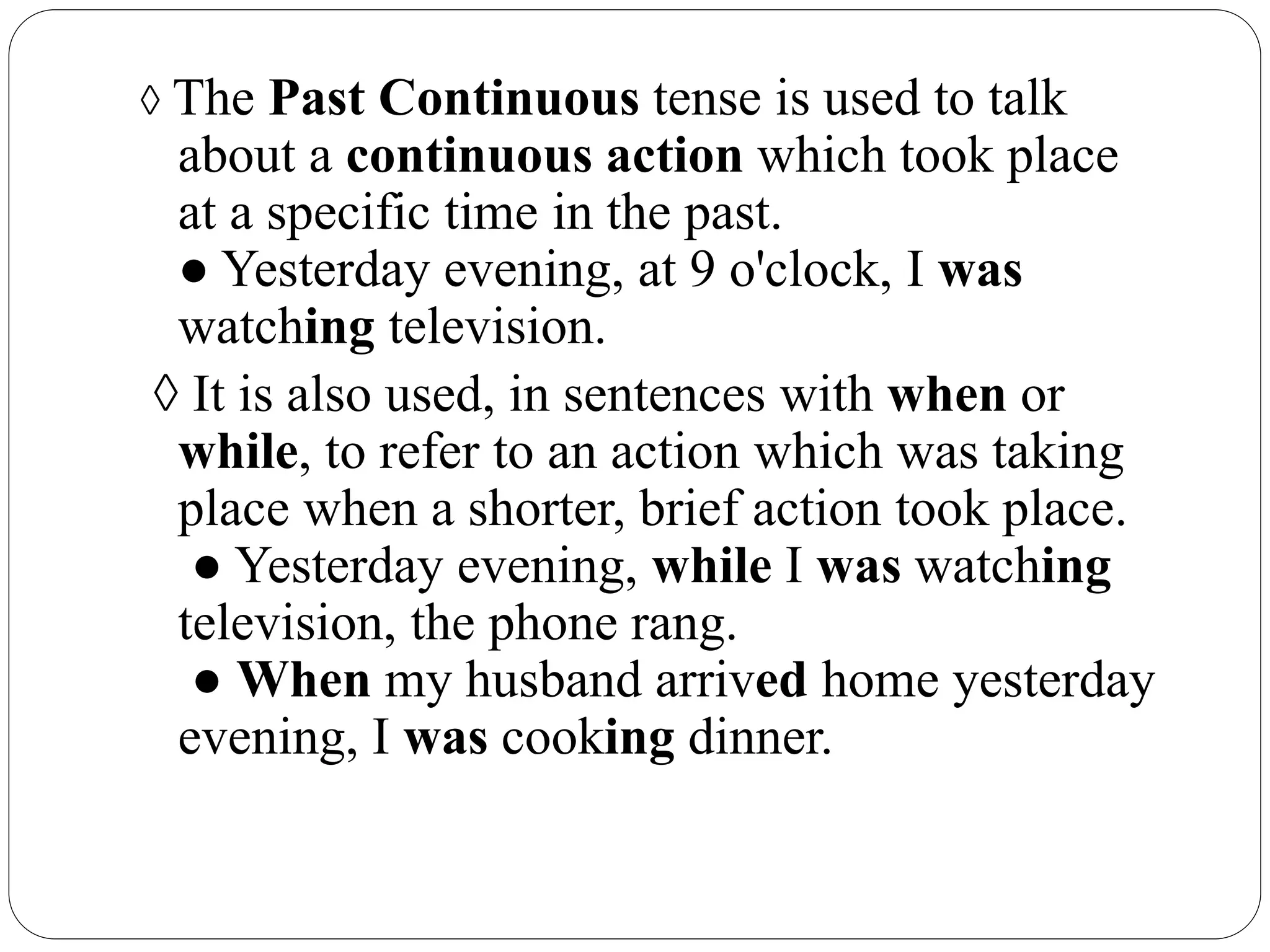 ◊ The Past Continuous tense is used to talk
about a continuous action which took place
at a specific time in the past.
● Yesterday evening, at 9 o'clock, I was
watching television.
◊ It is also used, in sentences with when or
while, to refer to an action which was taking
place when a shorter, brief action took place.
● Yesterday evening, while I was watching
television, the phone rang.
● When my husband arrived home yesterday
evening, I was cooking dinner.
 