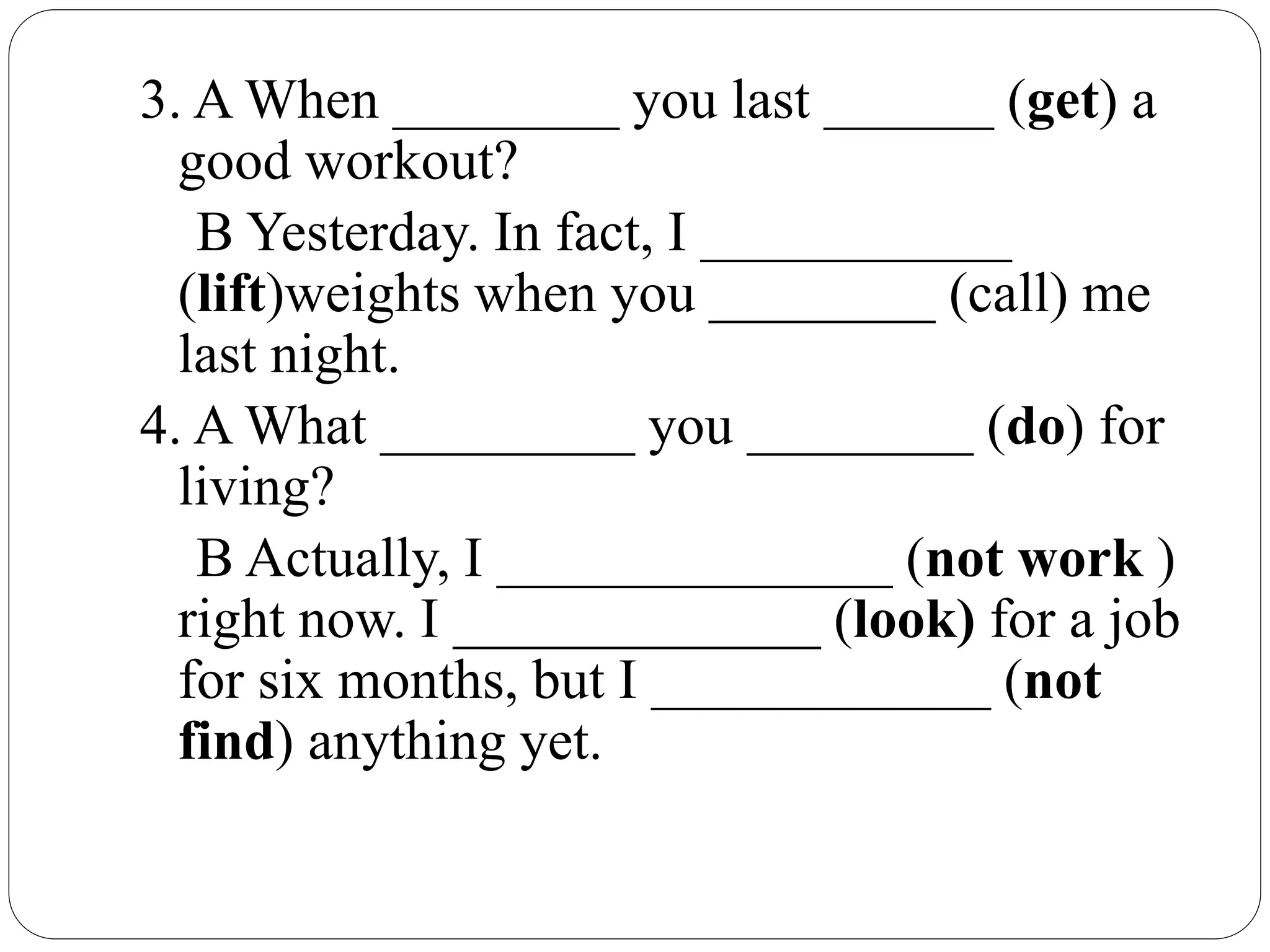 3. A When ________ you last ______ (get) a
good workout?
B Yesterday. In fact, I ___________
(lift)weights when you ________ (call) me
last night.
4. A What _________ you ________ (do) for
living?
B Actually, I ______________ (not work )
right now. I _____________ (look) for a job
for six months, but I ____________ (not
find) anything yet.
 